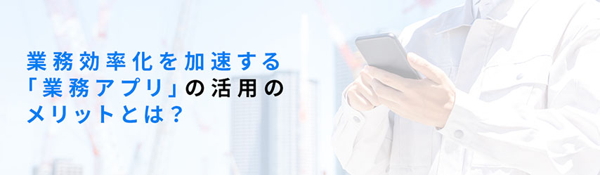 業務効率化を加速する「業務アプリ」の活用のメリットとは？